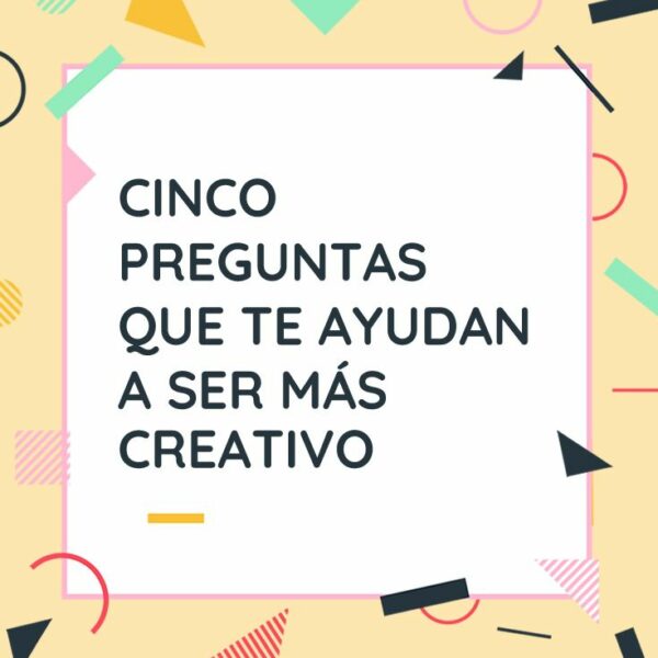 CINCO PREGUNTAS QUE TE AYUDAN A SER MÁS CREATIVO