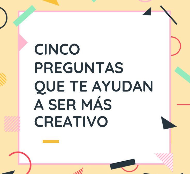 CINCO PREGUNTAS QUE TE AYUDAN A SER MÁS CREATIVO